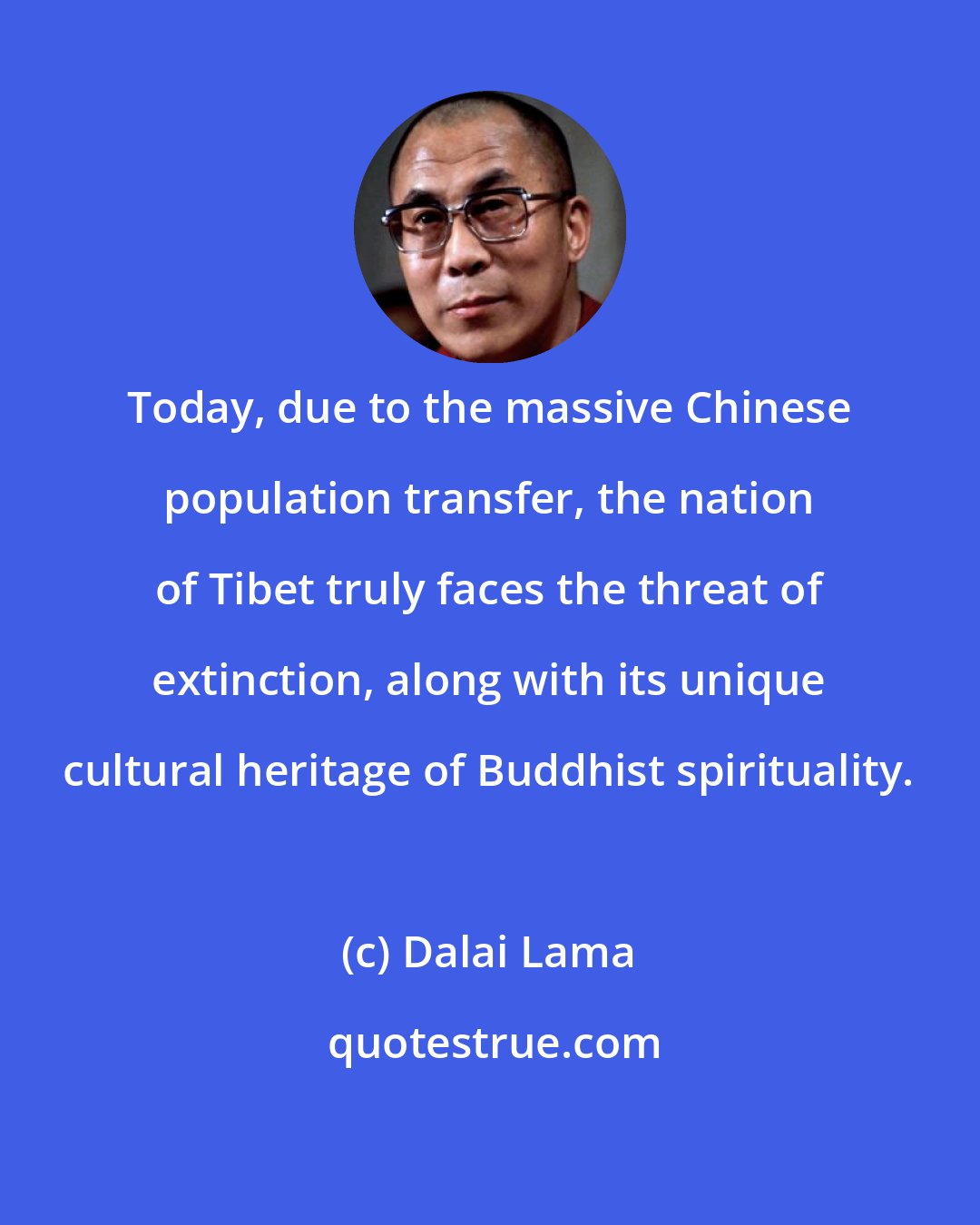 Dalai Lama: Today, due to the massive Chinese population transfer, the nation of Tibet truly faces the threat of extinction, along with its unique cultural heritage of Buddhist spirituality.
