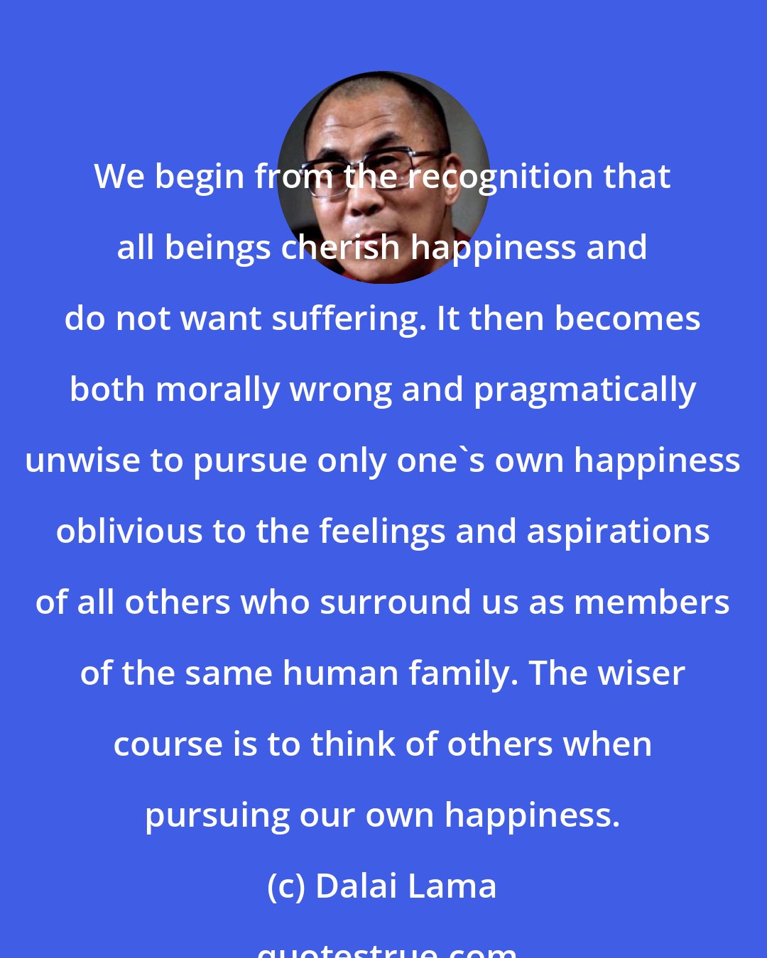 Dalai Lama: We begin from the recognition that all beings cherish happiness and do not want suffering. It then becomes both morally wrong and pragmatically unwise to pursue only one's own happiness oblivious to the feelings and aspirations of all others who surround us as members of the same human family. The wiser course is to think of others when pursuing our own happiness.