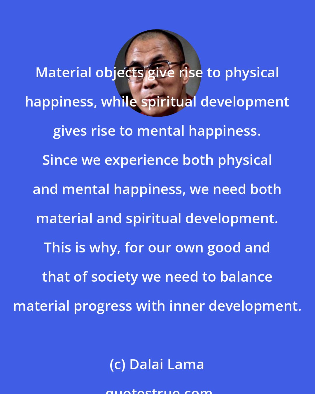 Dalai Lama: Material objects give rise to physical happiness, while spiritual development gives rise to mental happiness. Since we experience both physical and mental happiness, we need both material and spiritual development. This is why, for our own good and that of society we need to balance material progress with inner development.