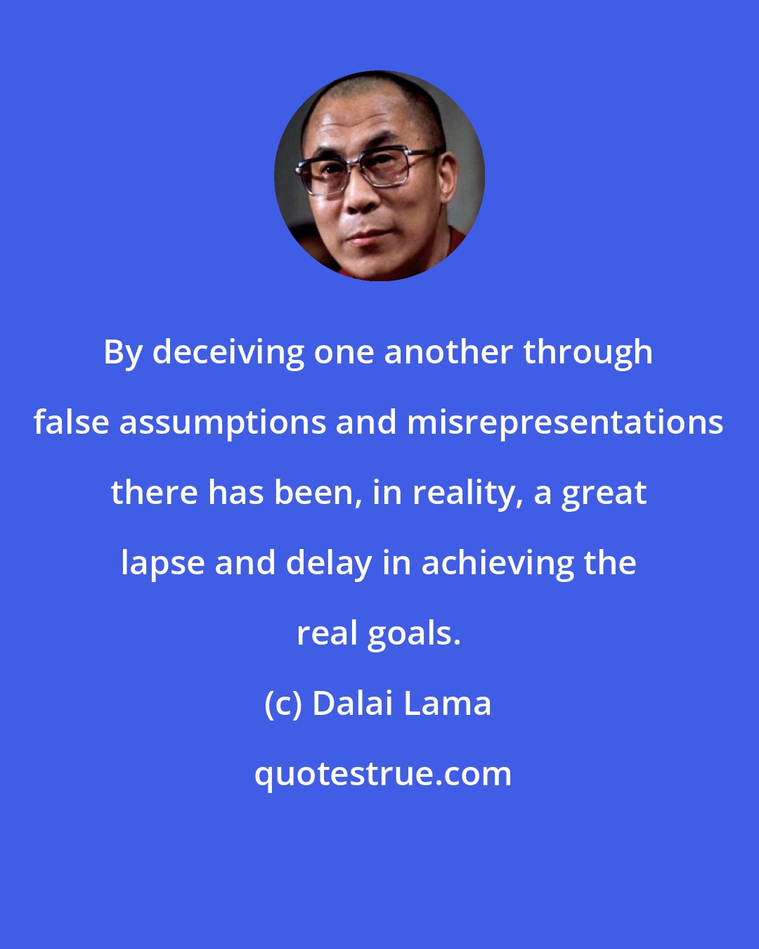 Dalai Lama: By deceiving one another through false assumptions and misrepresentations there has been, in reality, a great lapse and delay in achieving the real goals.