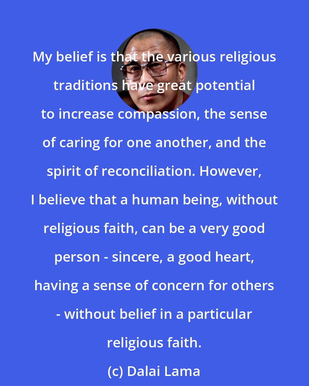 Dalai Lama: My belief is that the various religious traditions have great potential to increase compassion, the sense of caring for one another, and the spirit of reconciliation. However, I believe that a human being, without religious faith, can be a very good person - sincere, a good heart, having a sense of concern for others - without belief in a particular religious faith.