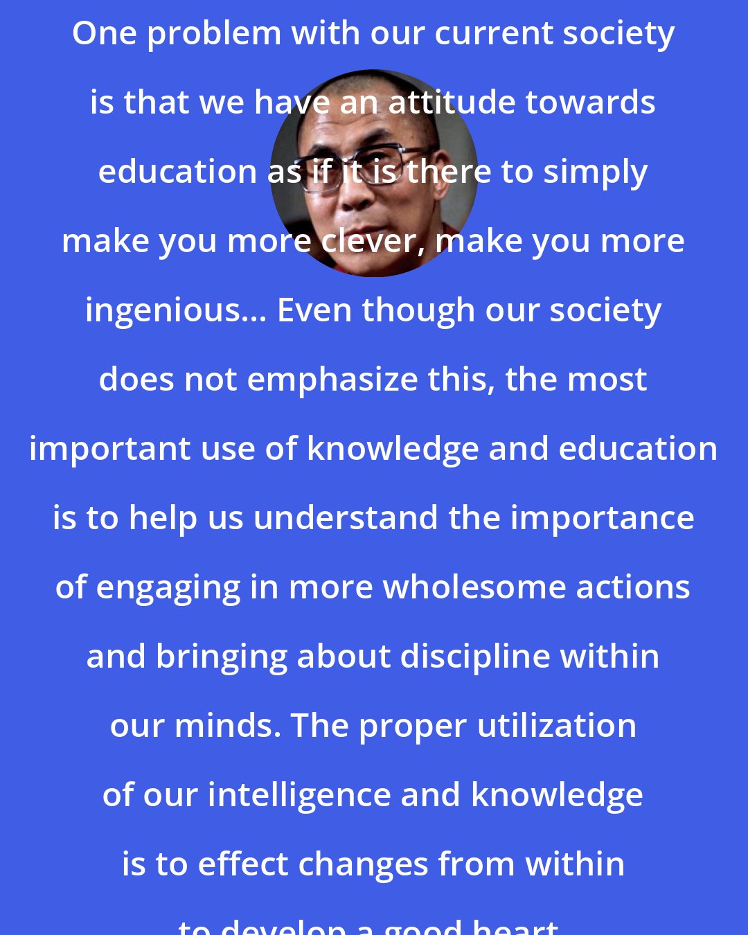 Dalai Lama: One problem with our current society is that we have an attitude towards education as if it is there to simply make you more clever, make you more ingenious... Even though our society does not emphasize this, the most important use of knowledge and education is to help us understand the importance of engaging in more wholesome actions and bringing about discipline within our minds. The proper utilization of our intelligence and knowledge is to effect changes from within to develop a good heart.