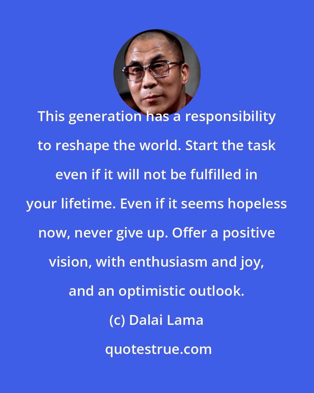 Dalai Lama: This generation has a responsibility to reshape the world. Start the task even if it will not be fulfilled in your lifetime. Even if it seems hopeless now, never give up. Offer a positive vision, with enthusiasm and joy, and an optimistic outlook.