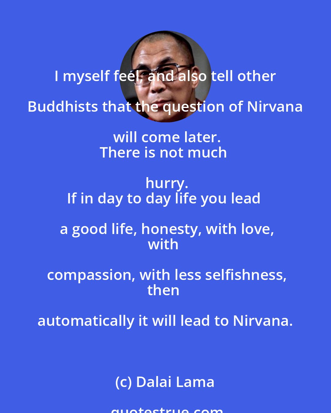 Dalai Lama: I myself feel, and also tell other Buddhists that the question of Nirvana will come later.
There is not much hurry.
If in day to day life you lead a good life, honesty, with love,
with compassion, with less selfishness,
then automatically it will lead to Nirvana.
