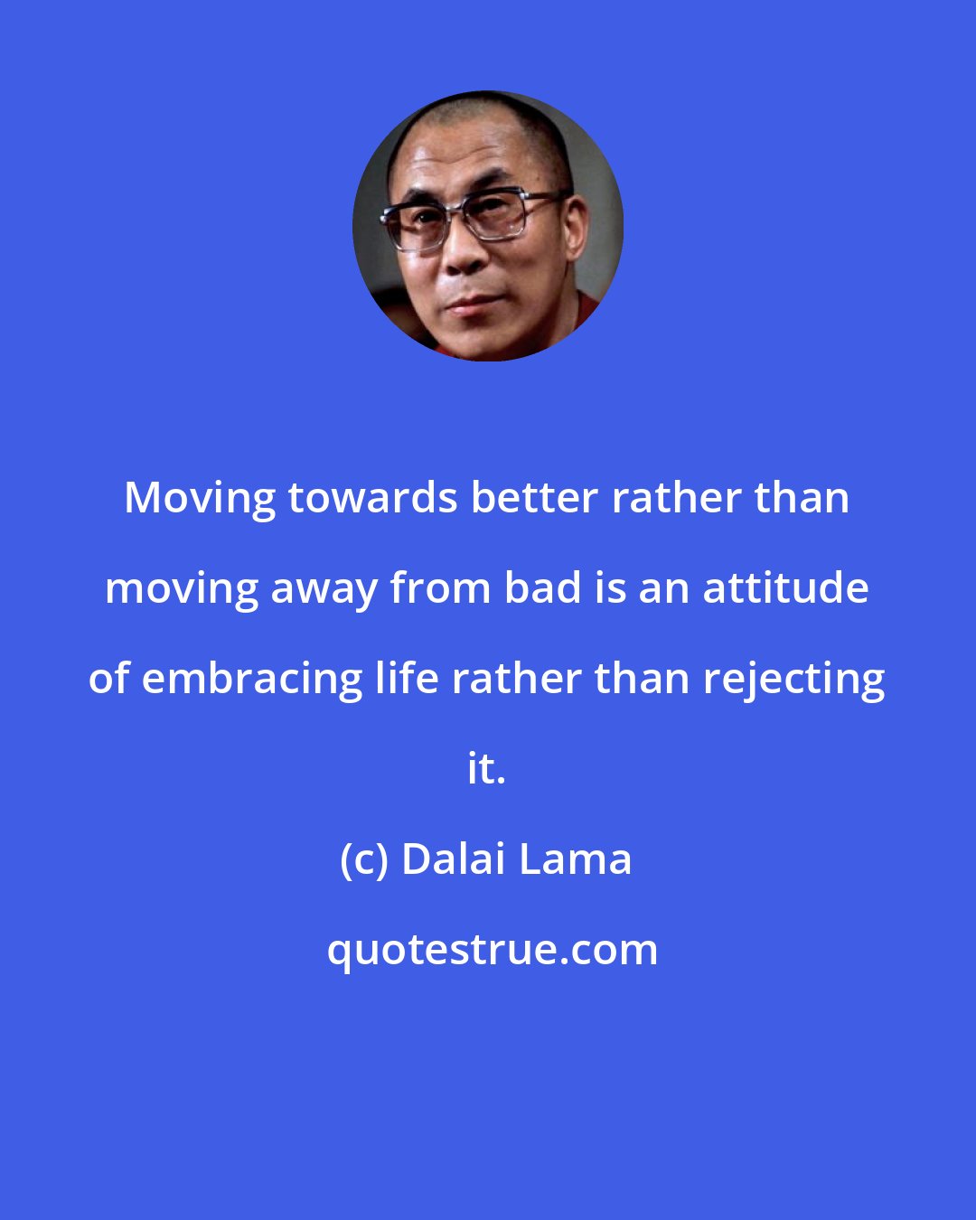 Dalai Lama: Moving towards better rather than moving away from bad is an attitude of embracing life rather than rejecting it.