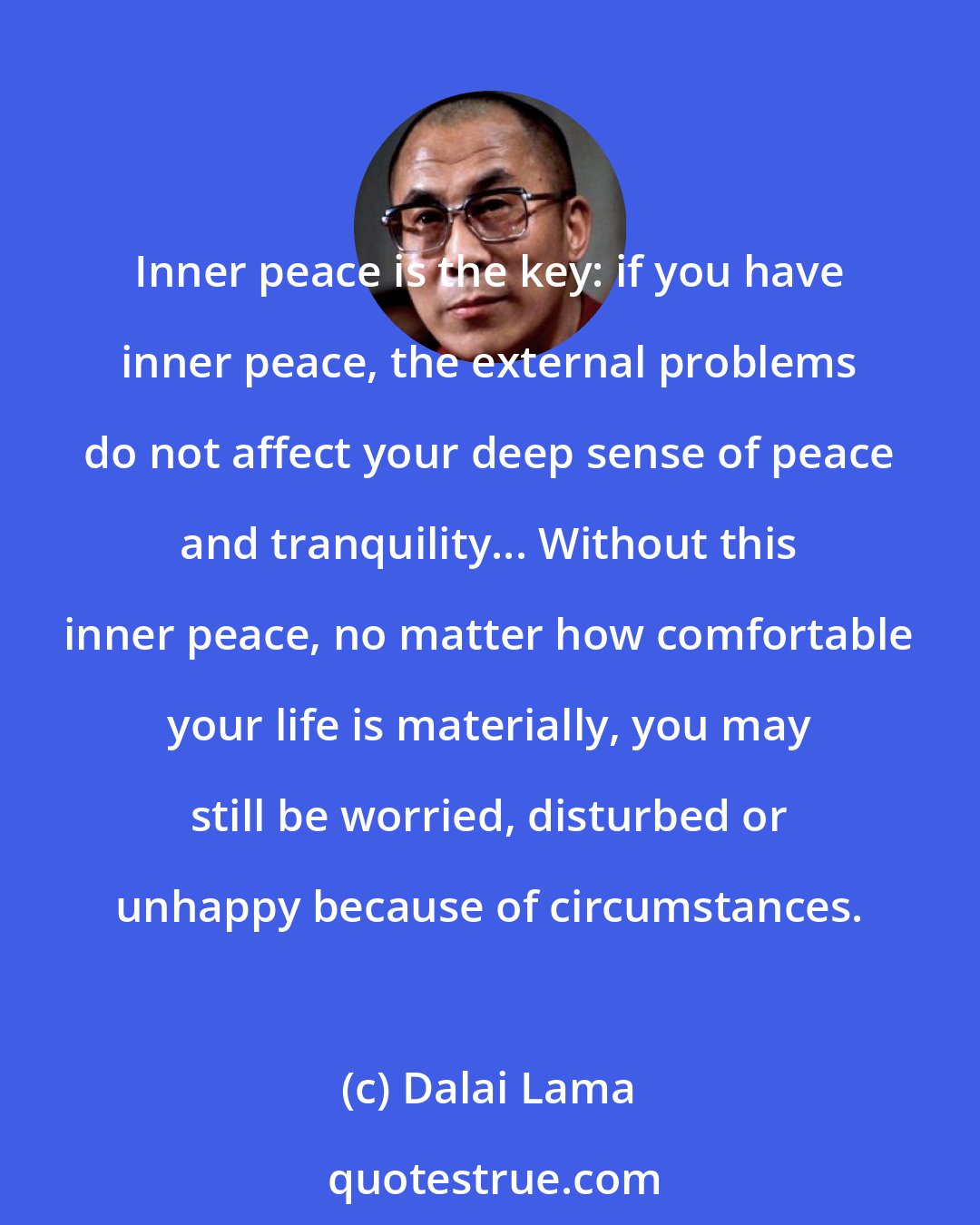 Dalai Lama: Inner peace is the key: if you have inner peace, the external problems do not affect your deep sense of peace and tranquility... Without this inner peace, no matter how comfortable your life is materially, you may still be worried, disturbed or unhappy because of circumstances.