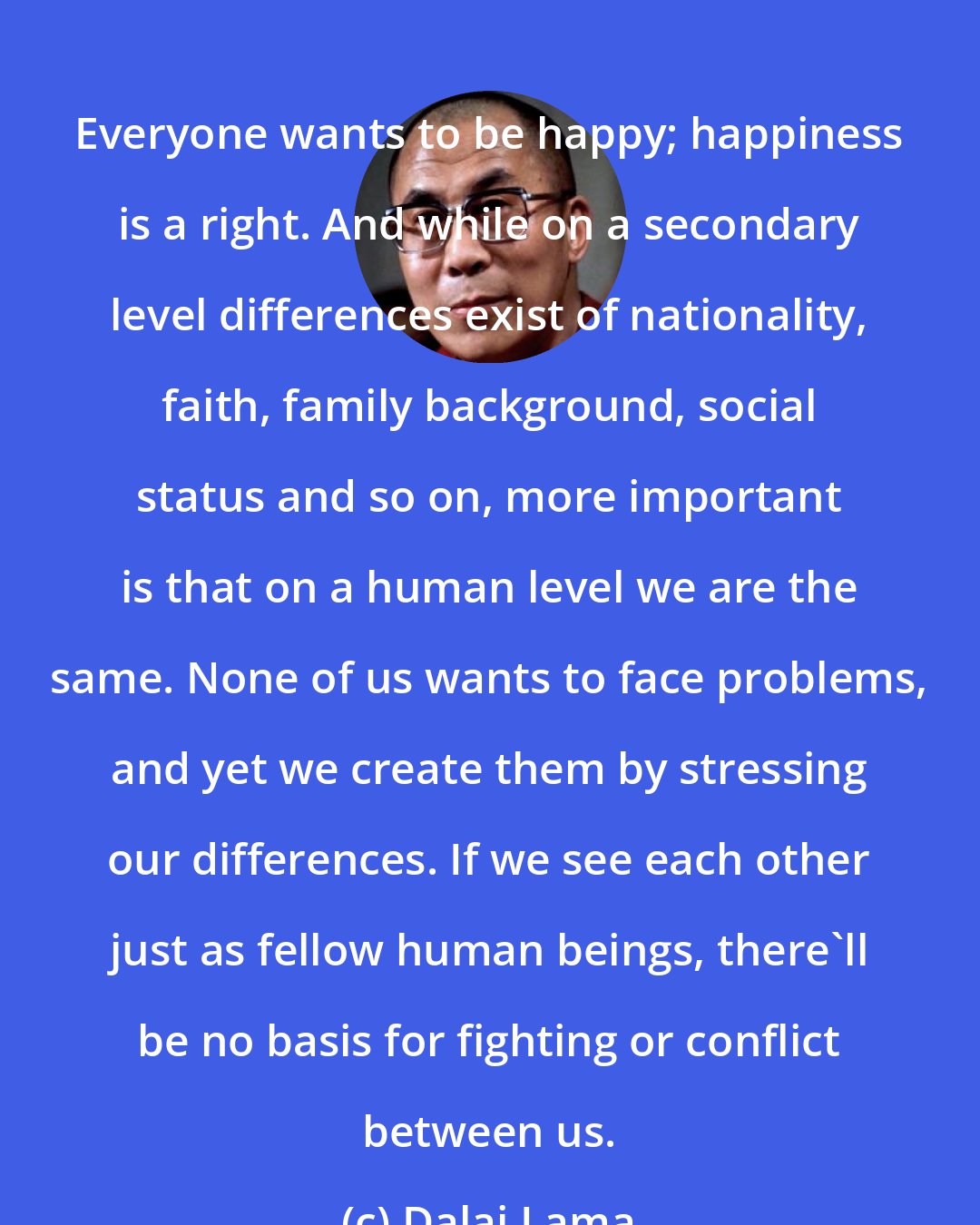 Dalai Lama: Everyone wants to be happy; happiness is a right. And while on a secondary level differences exist of nationality, faith, family background, social status and so on, more important is that on a human level we are the same. None of us wants to face problems, and yet we create them by stressing our differences. If we see each other just as fellow human beings, there'll be no basis for fighting or conflict between us.