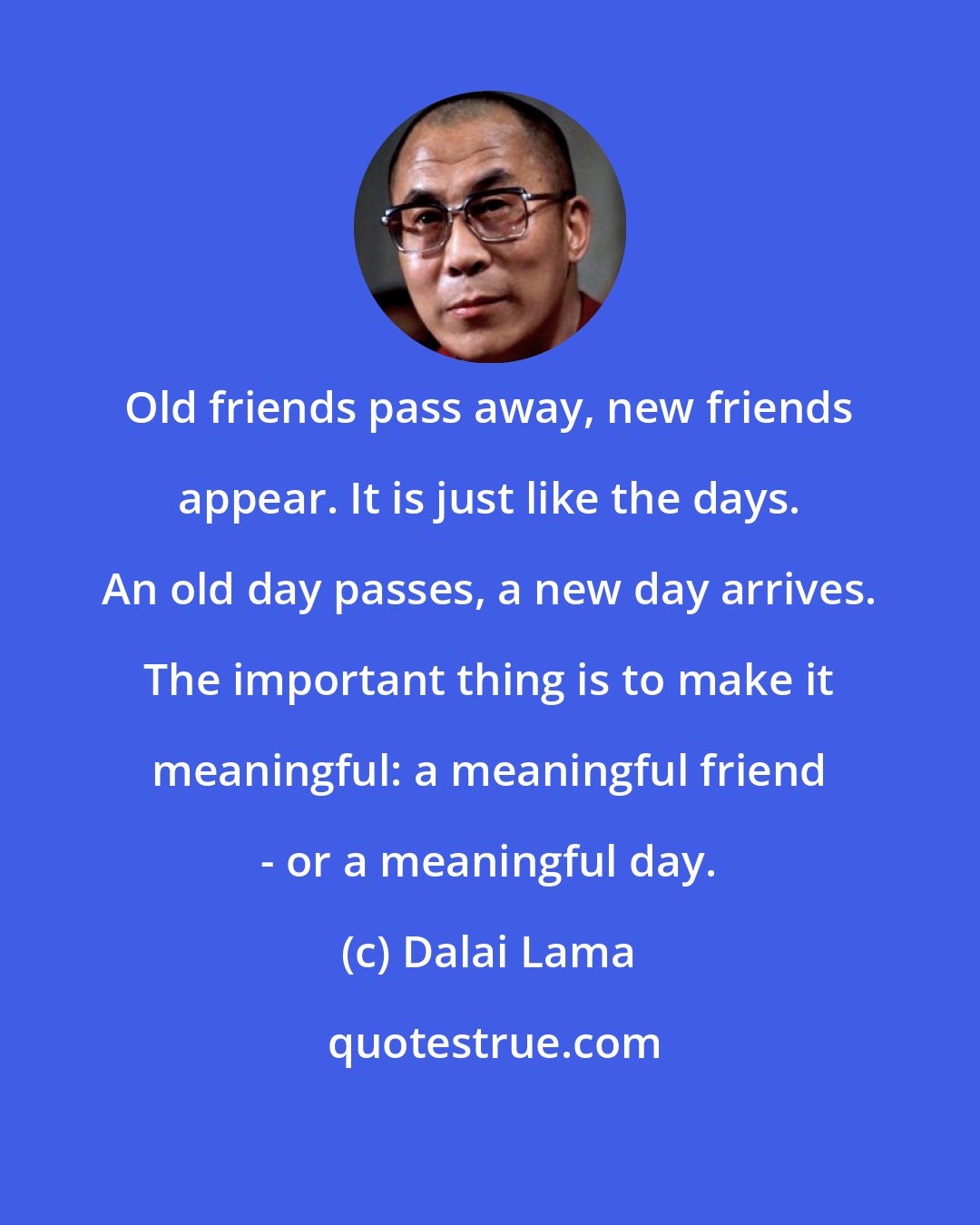 Dalai Lama: Old friends pass away, new friends appear. It is just like the days. An old day passes, a new day arrives. The important thing is to make it meaningful: a meaningful friend - or a meaningful day.