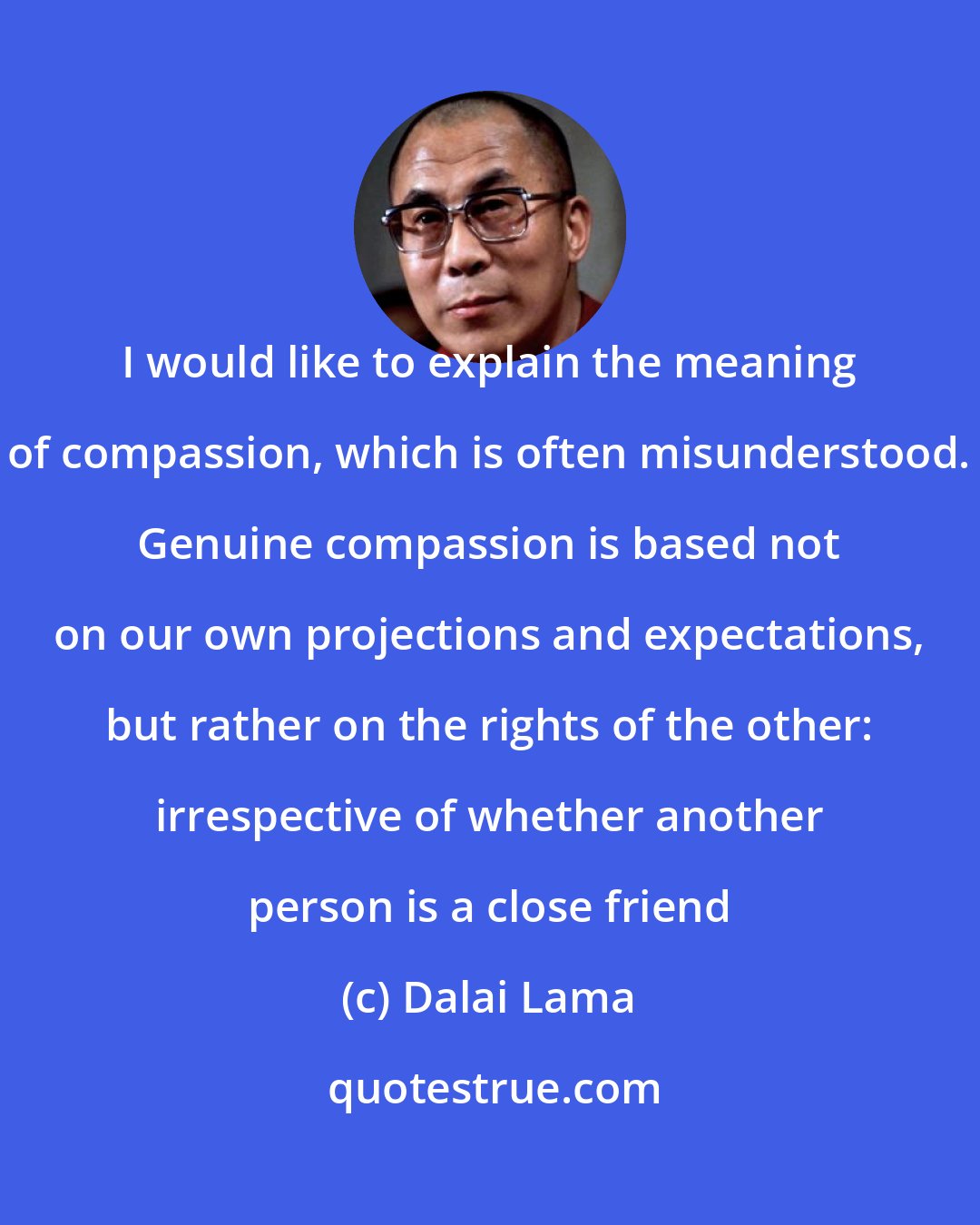 Dalai Lama: I would like to explain the meaning of compassion, which is often misunderstood. Genuine compassion is based not on our own projections and expectations, but rather on the rights of the other: irrespective of whether another person is a close friend