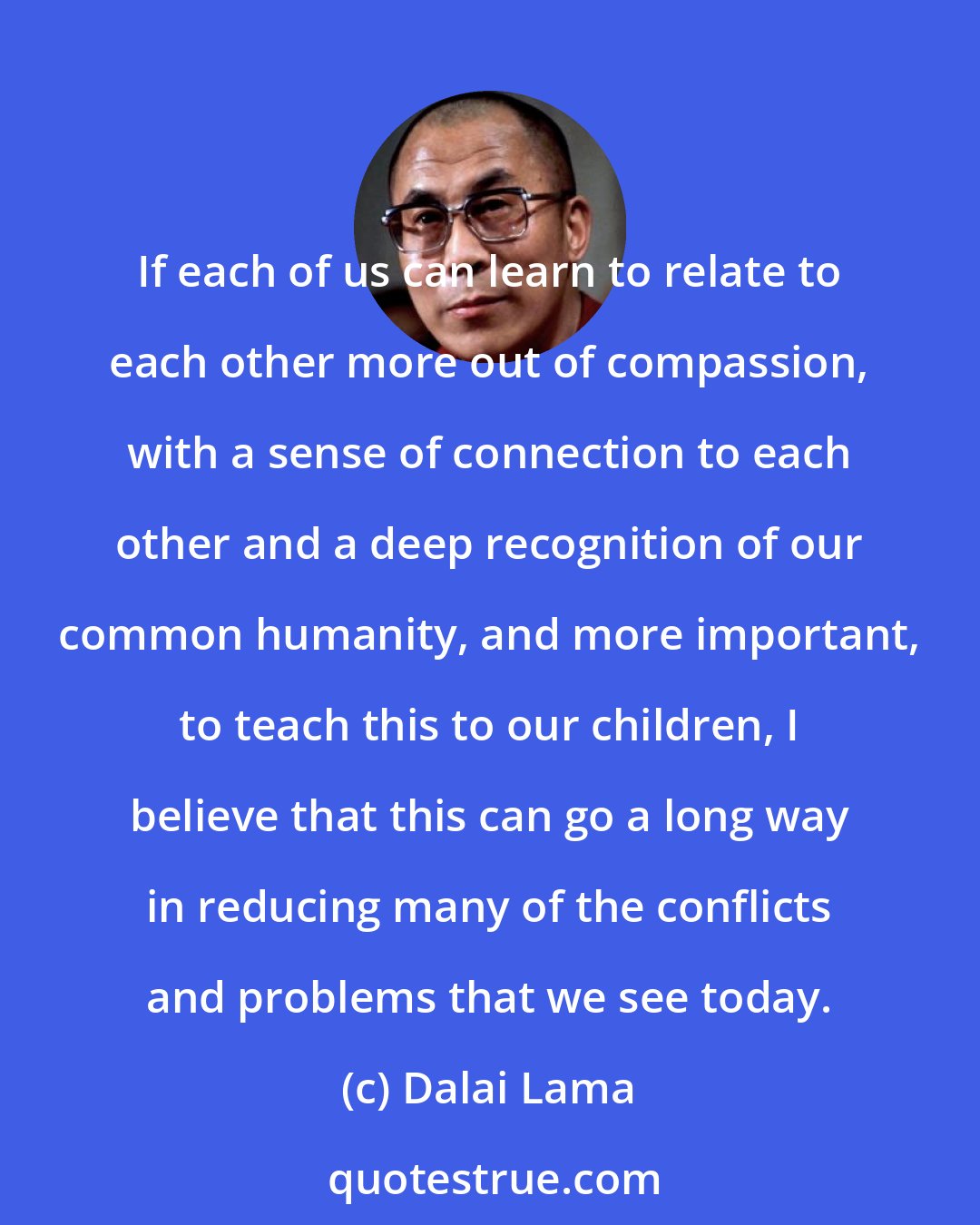 Dalai Lama: If each of us can learn to relate to each other more out of compassion, with a sense of connection to each other and a deep recognition of our common humanity, and more important, to teach this to our children, I believe that this can go a long way in reducing many of the conflicts and problems that we see today.
