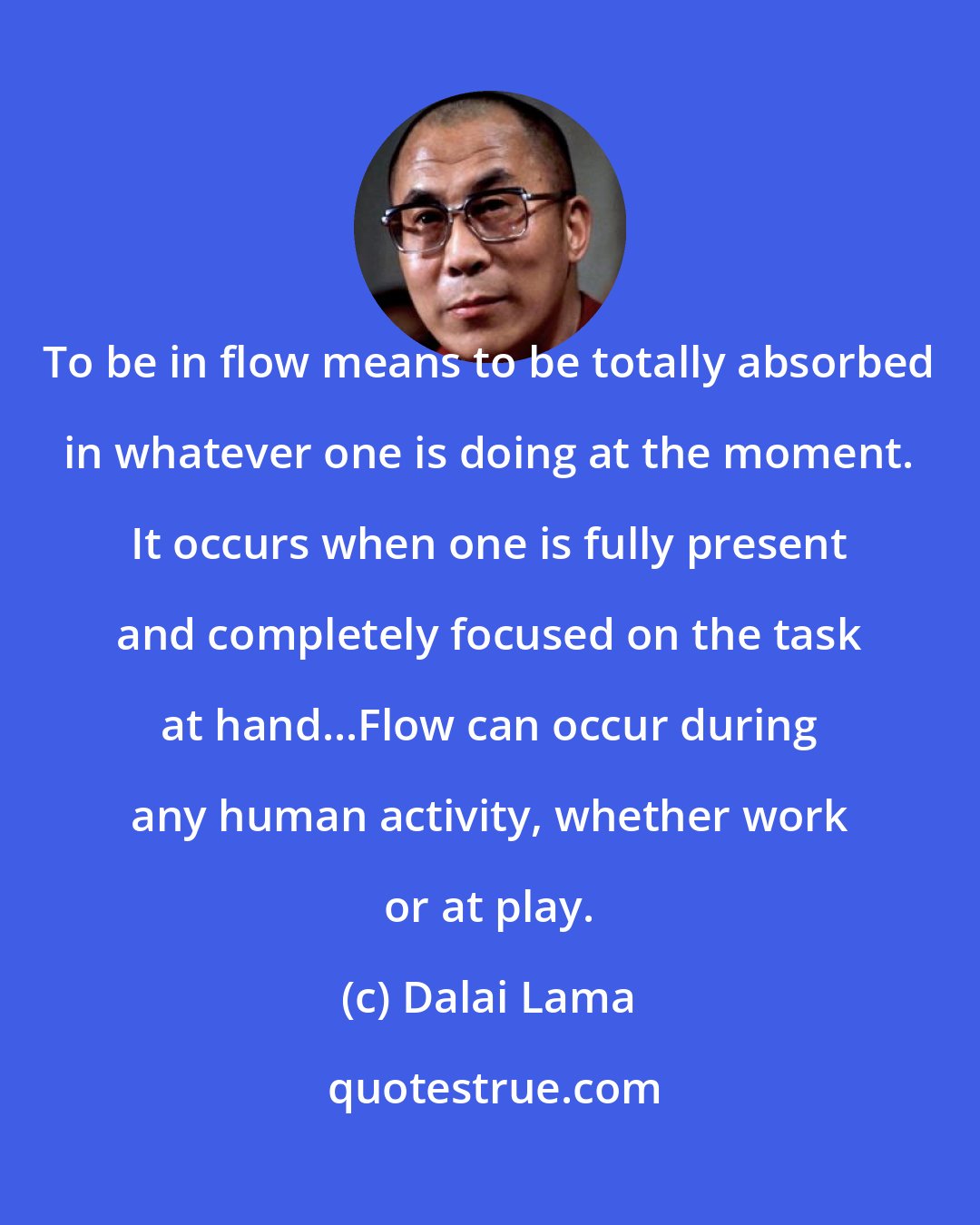 Dalai Lama: To be in flow means to be totally absorbed in whatever one is doing at the moment. It occurs when one is fully present and completely focused on the task at hand...Flow can occur during any human activity, whether work or at play.