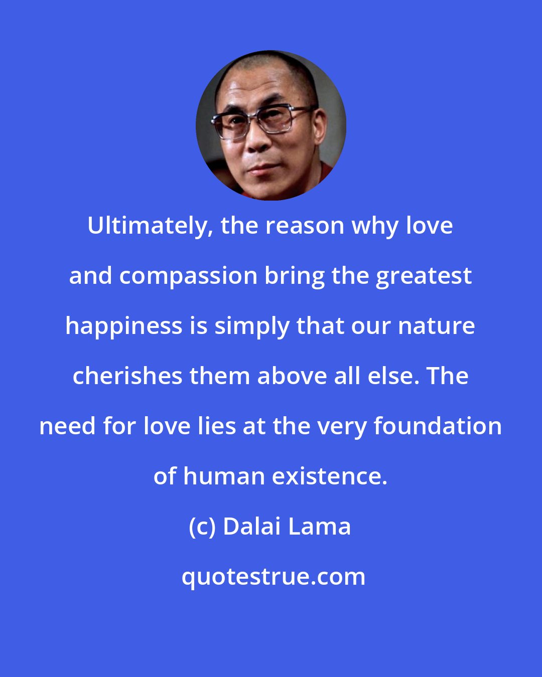 Dalai Lama: Ultimately, the reason why love and compassion bring the greatest happiness is simply that our nature cherishes them above all else. The need for love lies at the very foundation of human existence.