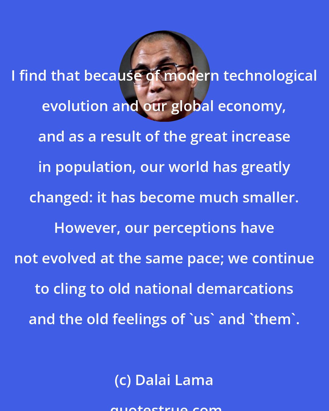Dalai Lama: I find that because of modern technological evolution and our global economy, and as a result of the great increase in population, our world has greatly changed: it has become much smaller. However, our perceptions have not evolved at the same pace; we continue to cling to old national demarcations and the old feelings of 'us' and 'them'.