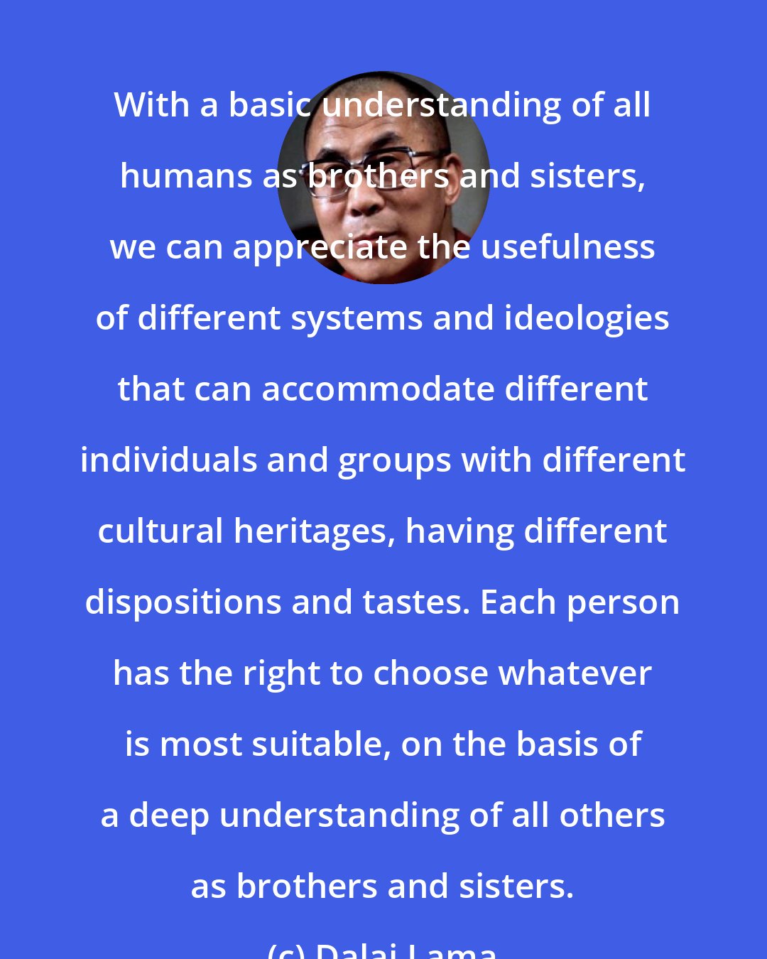 Dalai Lama: With a basic understanding of all humans as brothers and sisters, we can appreciate the usefulness of different systems and ideologies that can accommodate different individuals and groups with different cultural heritages, having different dispositions and tastes. Each person has the right to choose whatever is most suitable, on the basis of a deep understanding of all others as brothers and sisters.