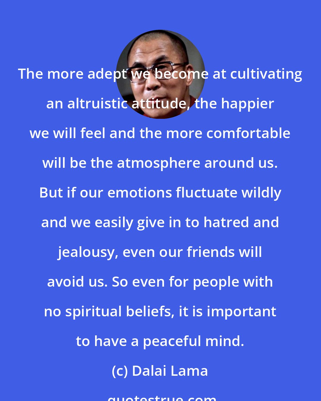 Dalai Lama: The more adept we become at cultivating an altruistic attitude, the happier we will feel and the more comfortable will be the atmosphere around us. But if our emotions fluctuate wildly and we easily give in to hatred and jealousy, even our friends will avoid us. So even for people with no spiritual beliefs, it is important to have a peaceful mind.