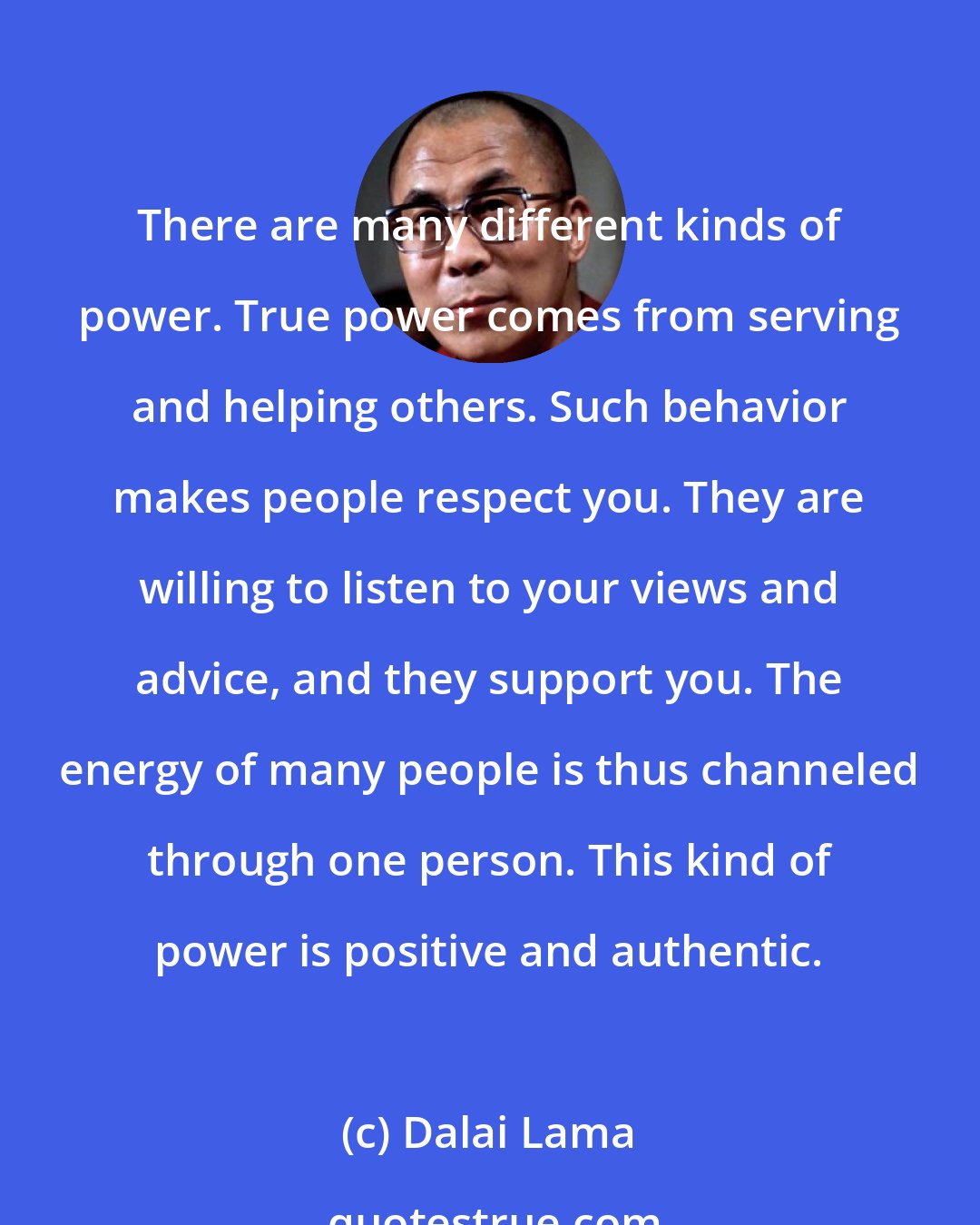 Dalai Lama: There are many different kinds of power. True power comes from serving and helping others. Such behavior makes people respect you. They are willing to listen to your views and advice, and they support you. The energy of many people is thus channeled through one person. This kind of power is positive and authentic.