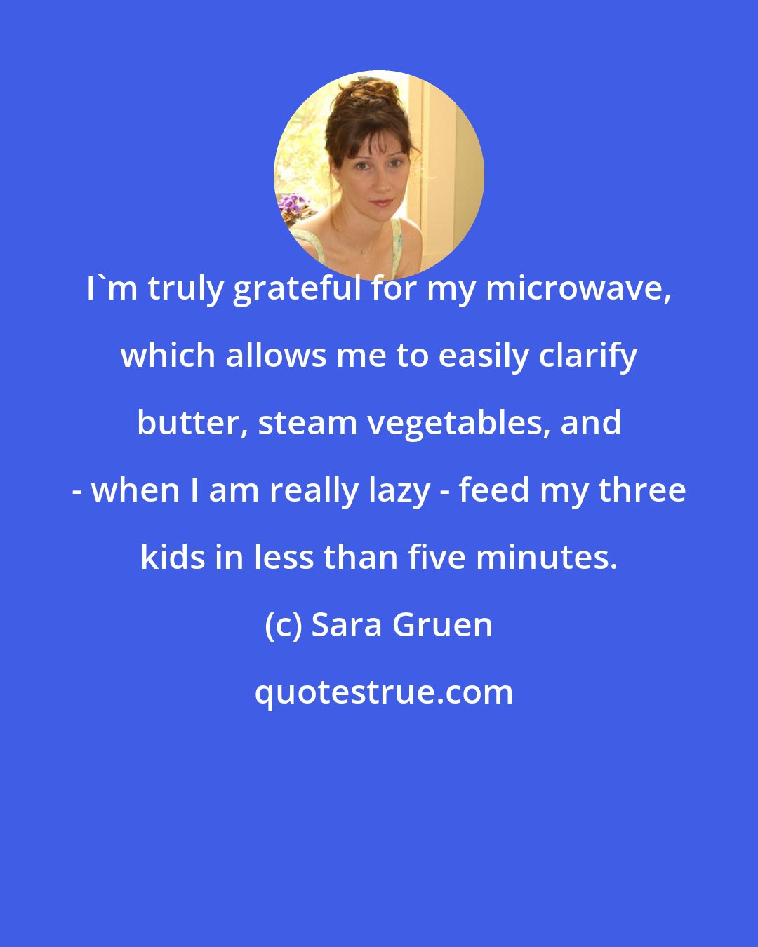 Sara Gruen: I'm truly grateful for my microwave, which allows me to easily clarify butter, steam vegetables, and - when I am really lazy - feed my three kids in less than five minutes.