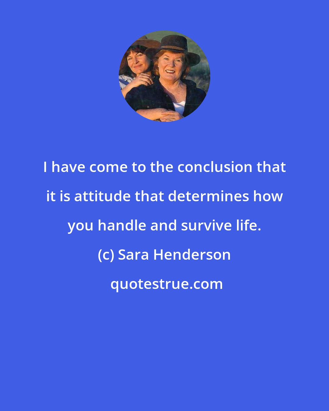 Sara Henderson: I have come to the conclusion that it is attitude that determines how you handle and survive life.