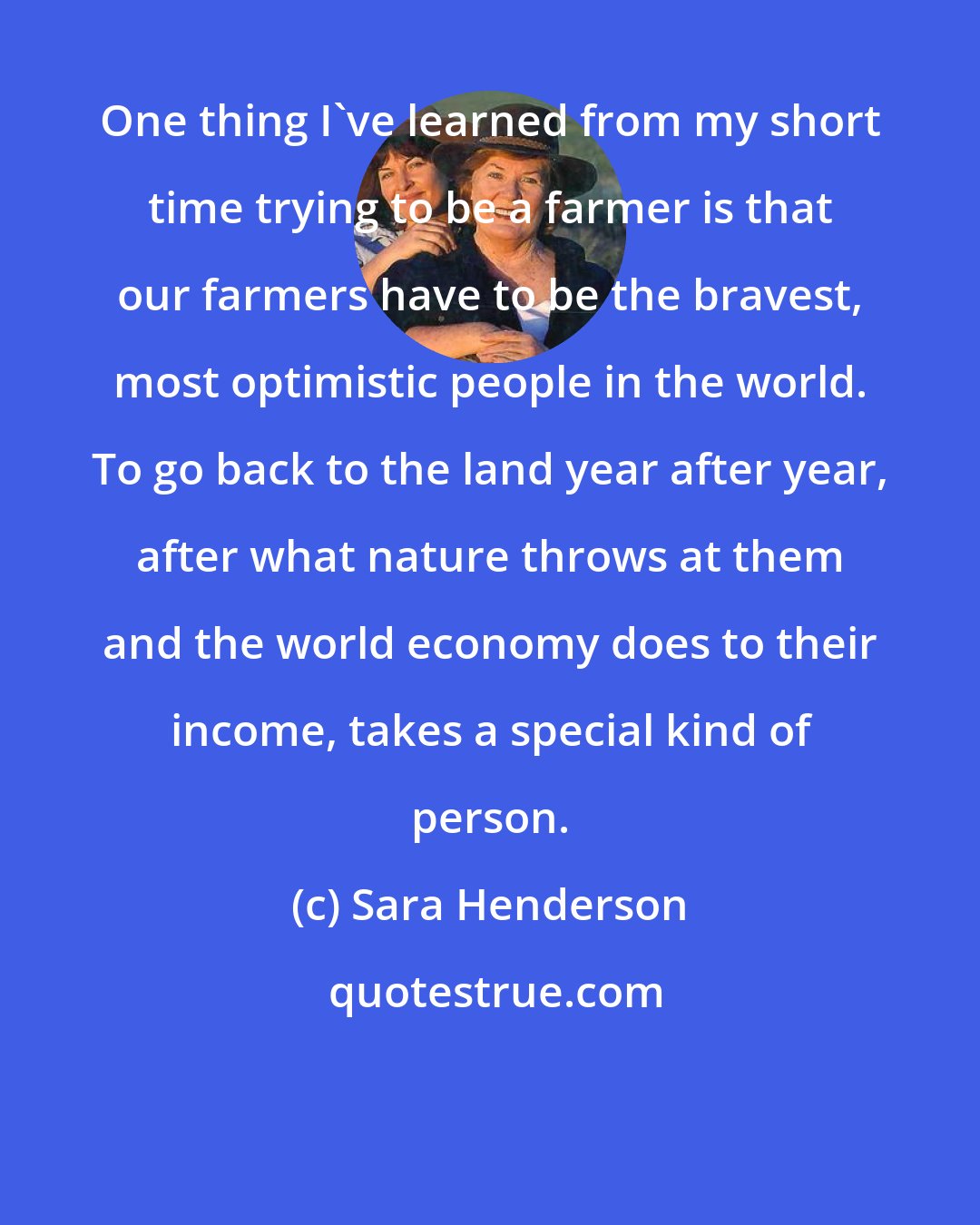 Sara Henderson: One thing I've learned from my short time trying to be a farmer is that our farmers have to be the bravest, most optimistic people in the world. To go back to the land year after year, after what nature throws at them and the world economy does to their income, takes a special kind of person.