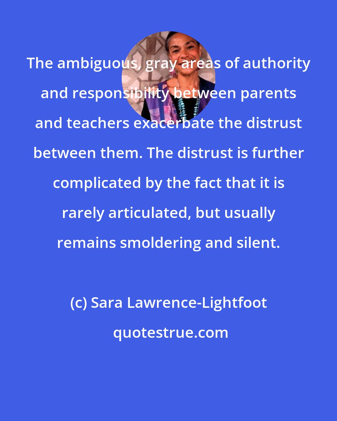 Sara Lawrence-Lightfoot: The ambiguous, gray areas of authority and responsibility between parents and teachers exacerbate the distrust between them. The distrust is further complicated by the fact that it is rarely articulated, but usually remains smoldering and silent.