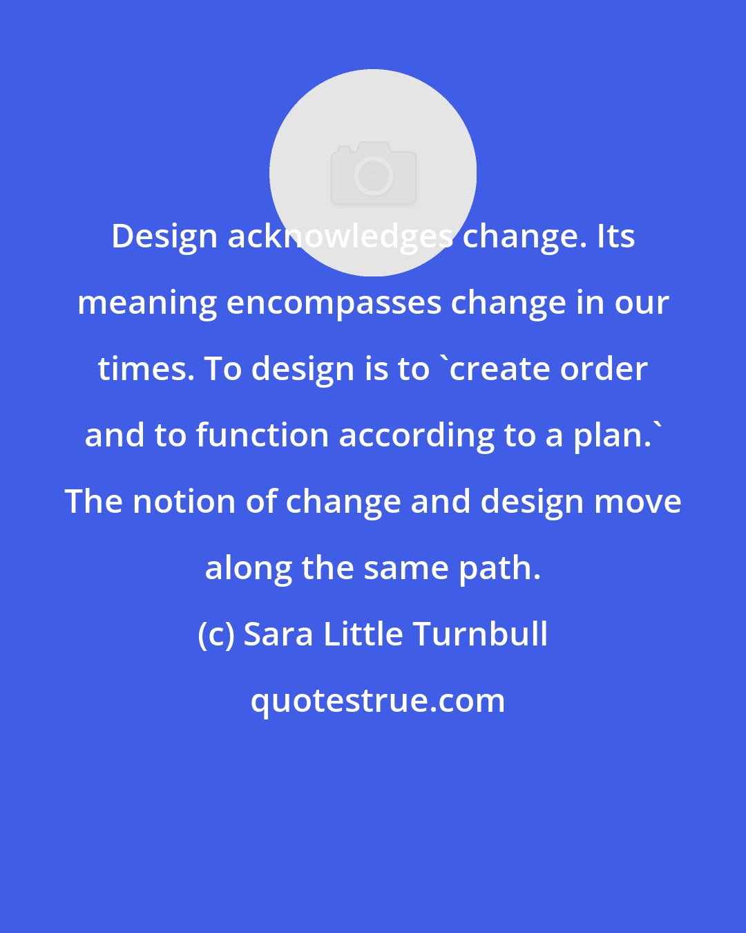 Sara Little Turnbull: Design acknowledges change. Its meaning encompasses change in our times. To design is to 'create order and to function according to a plan.' The notion of change and design move along the same path.