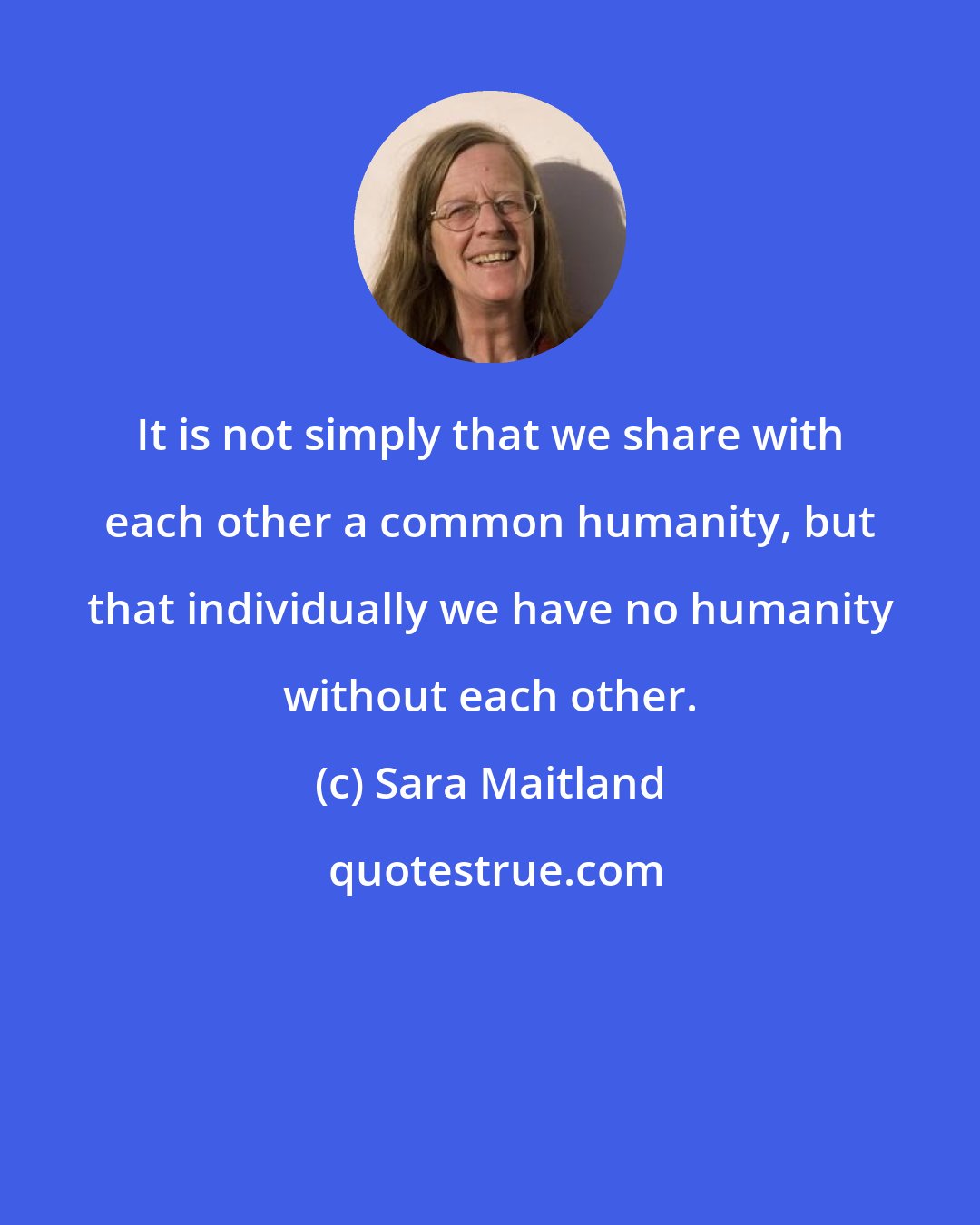 Sara Maitland: It is not simply that we share with each other a common humanity, but that individually we have no humanity without each other.