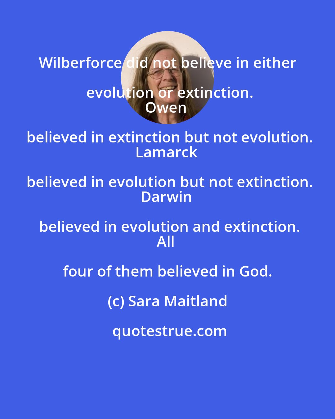 Sara Maitland: Wilberforce did not believe in either evolution or extinction.
Owen believed in extinction but not evolution.
Lamarck believed in evolution but not extinction.
Darwin believed in evolution and extinction.
All four of them believed in God.
