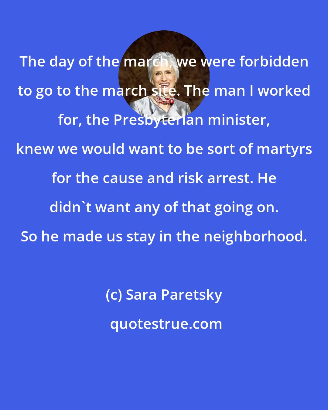 Sara Paretsky: The day of the march, we were forbidden to go to the march site. The man I worked for, the Presbyterian minister, knew we would want to be sort of martyrs for the cause and risk arrest. He didn't want any of that going on. So he made us stay in the neighborhood.