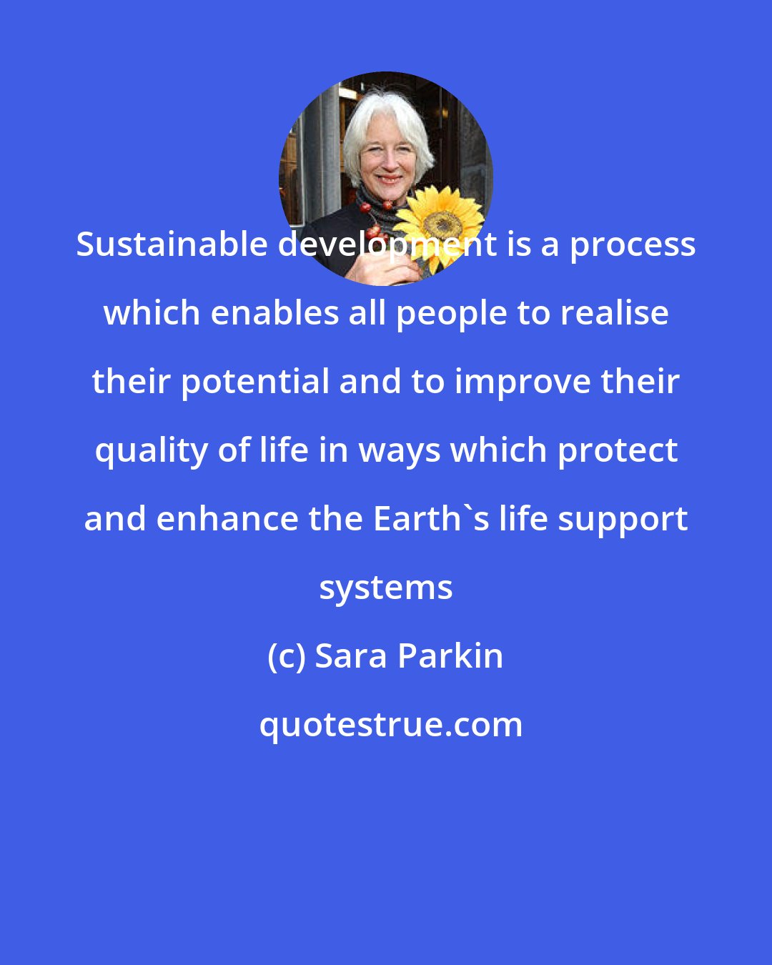 Sara Parkin: Sustainable development is a process which enables all people to realise their potential and to improve their quality of life in ways which protect and enhance the Earth's life support systems