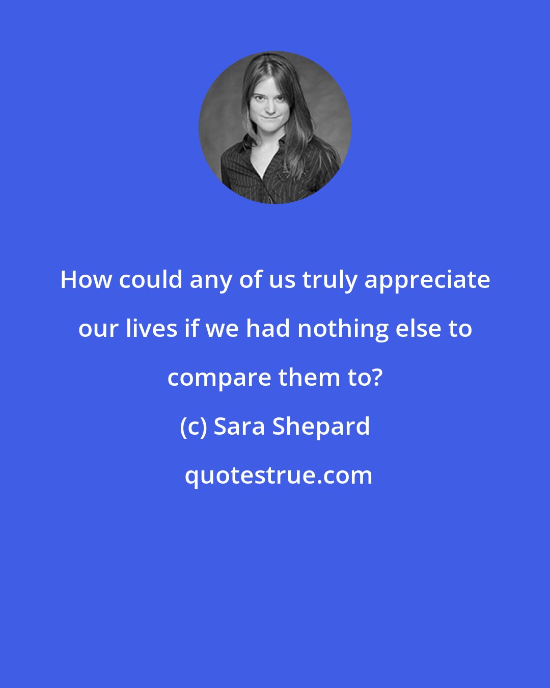 Sara Shepard: How could any of us truly appreciate our lives if we had nothing else to compare them to?