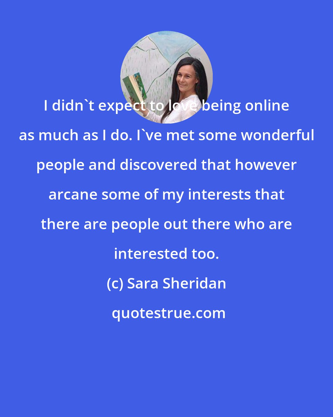 Sara Sheridan: I didn't expect to love being online as much as I do. I've met some wonderful people and discovered that however arcane some of my interests that there are people out there who are interested too.