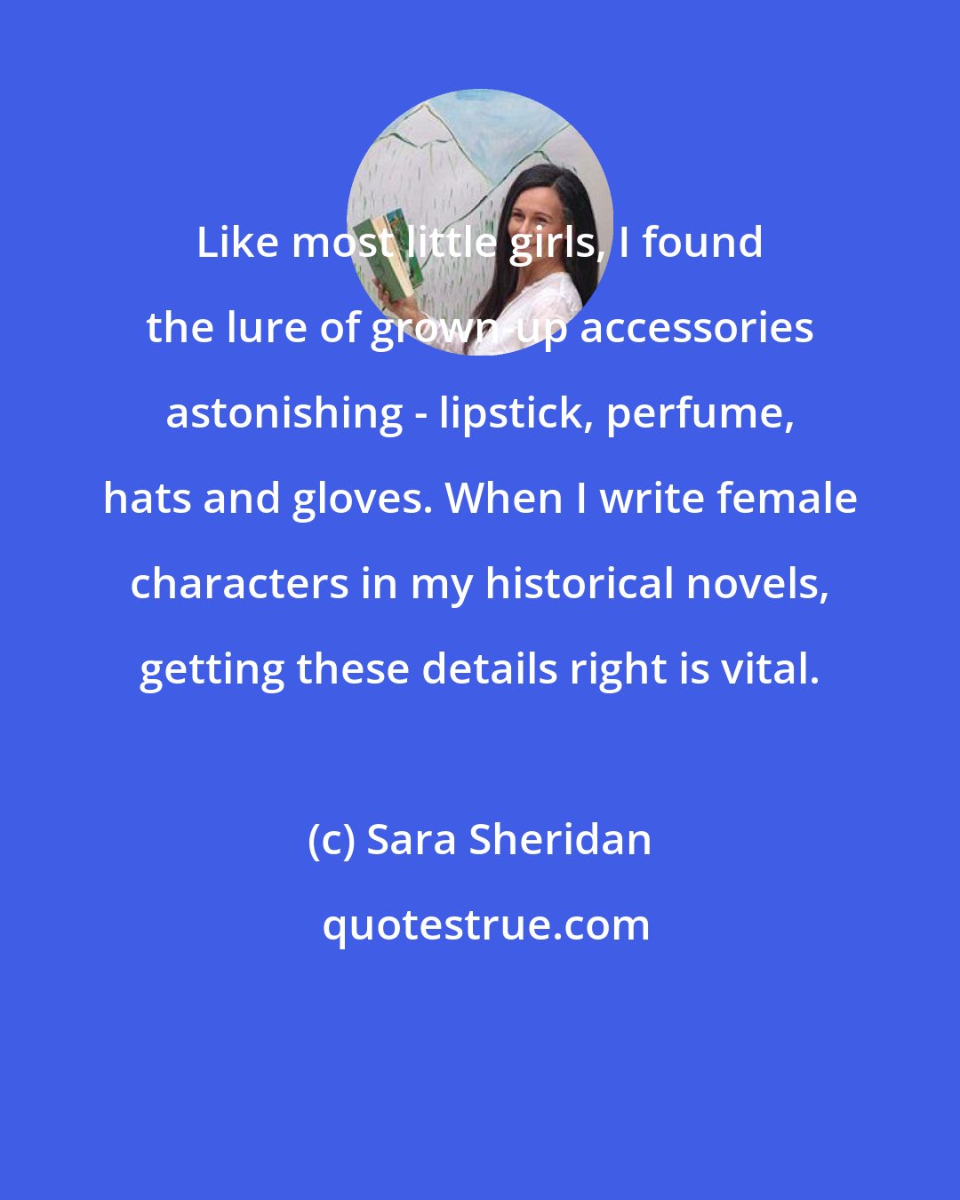 Sara Sheridan: Like most little girls, I found the lure of grown-up accessories astonishing - lipstick, perfume, hats and gloves. When I write female characters in my historical novels, getting these details right is vital.