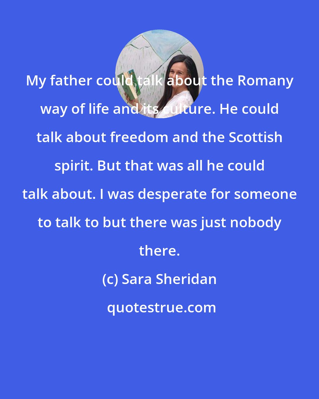 Sara Sheridan: My father could talk about the Romany way of life and its culture. He could talk about freedom and the Scottish spirit. But that was all he could talk about. I was desperate for someone to talk to but there was just nobody there.