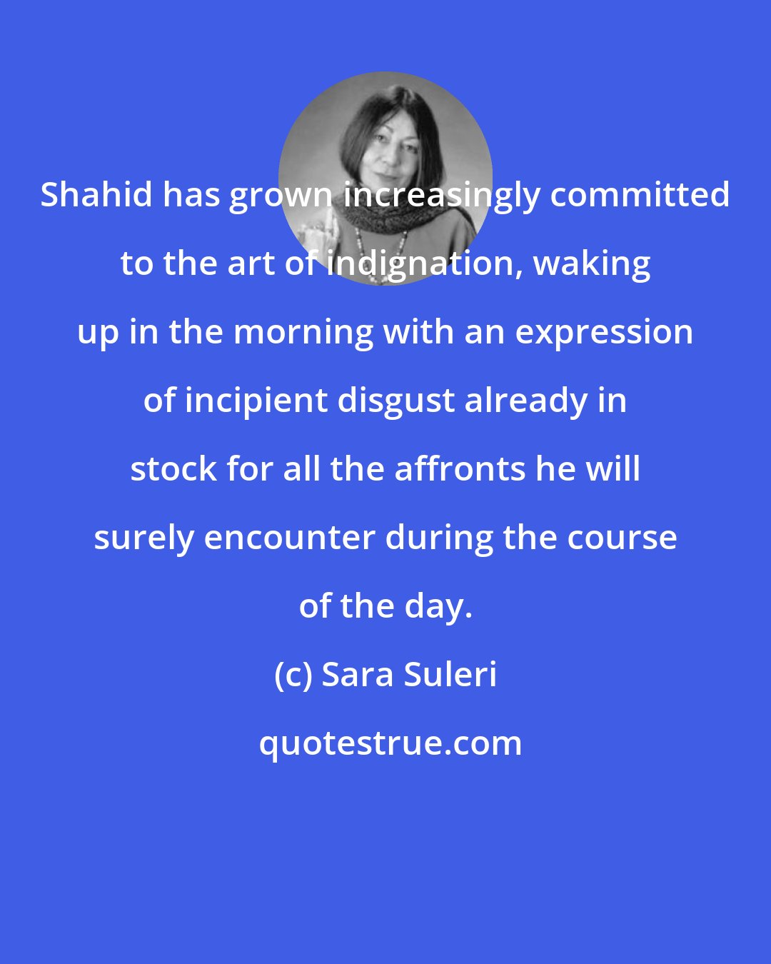 Sara Suleri: Shahid has grown increasingly committed to the art of indignation, waking up in the morning with an expression of incipient disgust already in stock for all the affronts he will surely encounter during the course of the day.