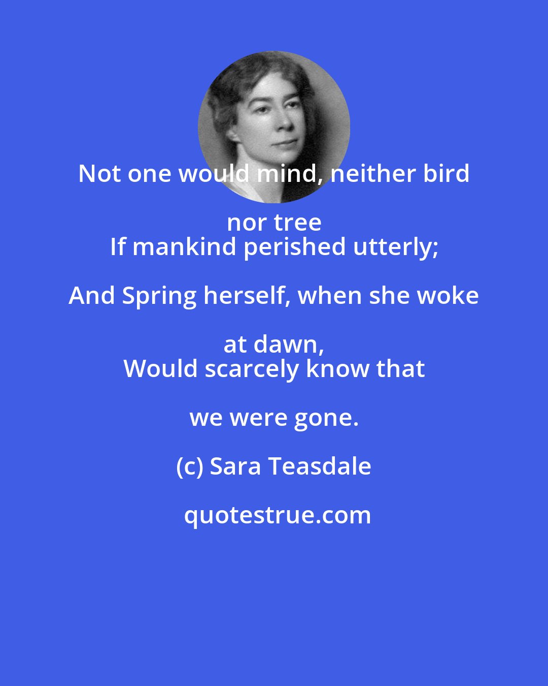 Sara Teasdale: Not one would mind, neither bird nor tree 
 If mankind perished utterly; And Spring herself, when she woke at dawn, 
 Would scarcely know that we were gone.