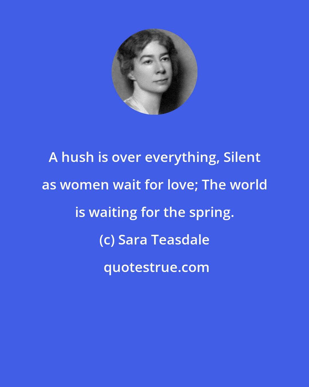 Sara Teasdale: A hush is over everything, Silent as women wait for love; The world is waiting for the spring.