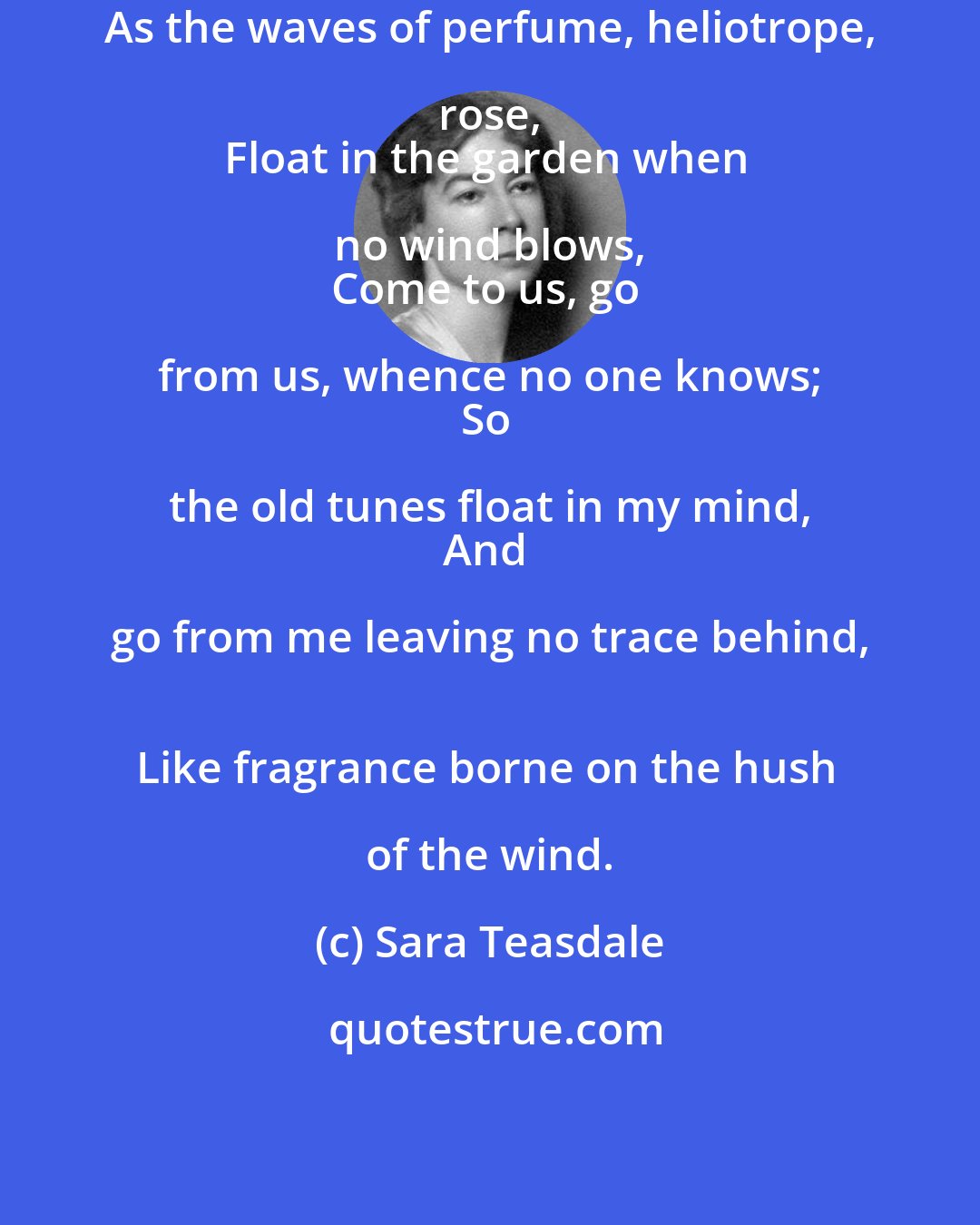 Sara Teasdale: As the waves of perfume, heliotrope, rose, 
Float in the garden when no wind blows, 
Come to us, go from us, whence no one knows; 
So the old tunes float in my mind, 
And go from me leaving no trace behind, 
Like fragrance borne on the hush of the wind.