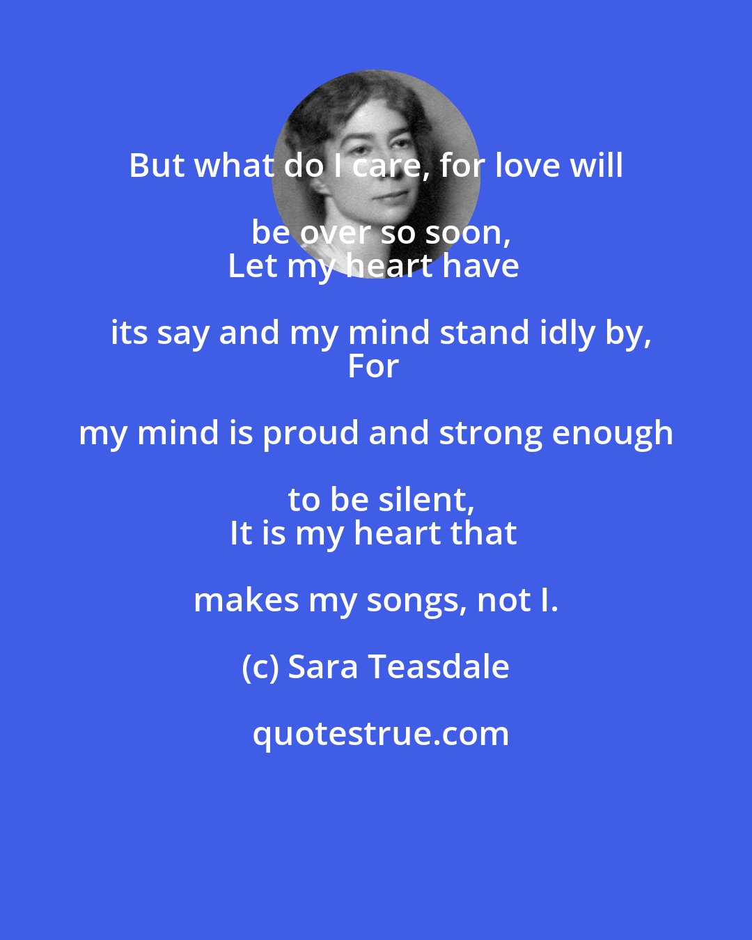 Sara Teasdale: But what do I care, for love will be over so soon,
Let my heart have its say and my mind stand idly by,
For my mind is proud and strong enough to be silent,
It is my heart that makes my songs, not I.