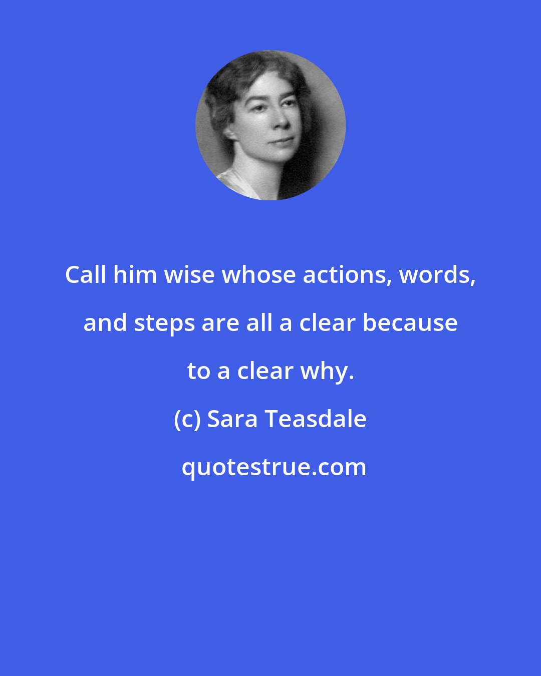 Sara Teasdale: Call him wise whose actions, words, and steps are all a clear because to a clear why.