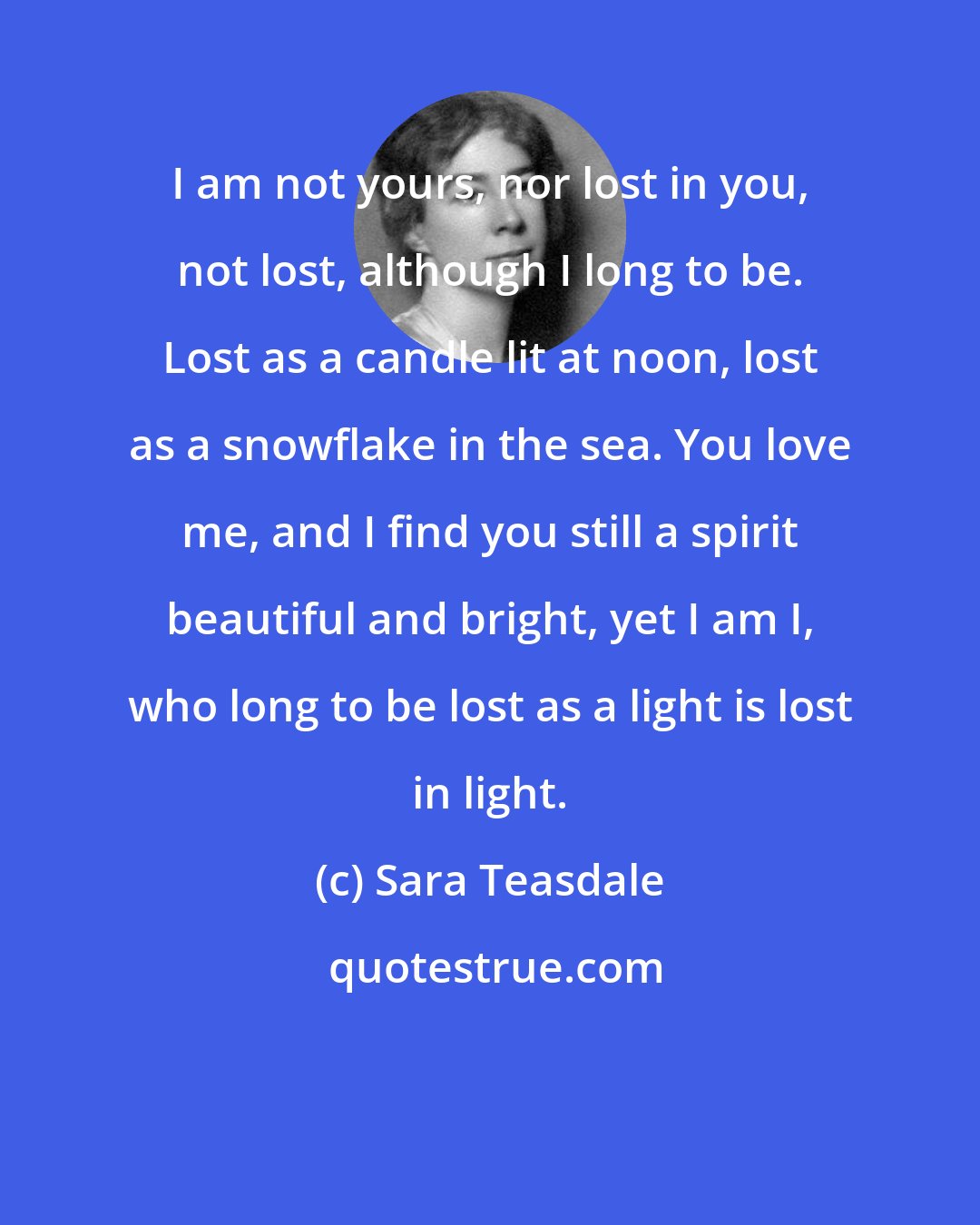 Sara Teasdale: I am not yours, nor lost in you, not lost, although I long to be. Lost as a candle lit at noon, lost as a snowflake in the sea. You love me, and I find you still a spirit beautiful and bright, yet I am I, who long to be lost as a light is lost in light.