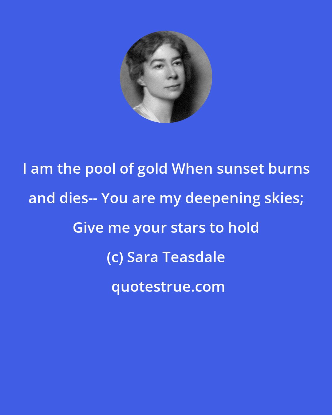 Sara Teasdale: I am the pool of gold When sunset burns and dies-- You are my deepening skies; Give me your stars to hold