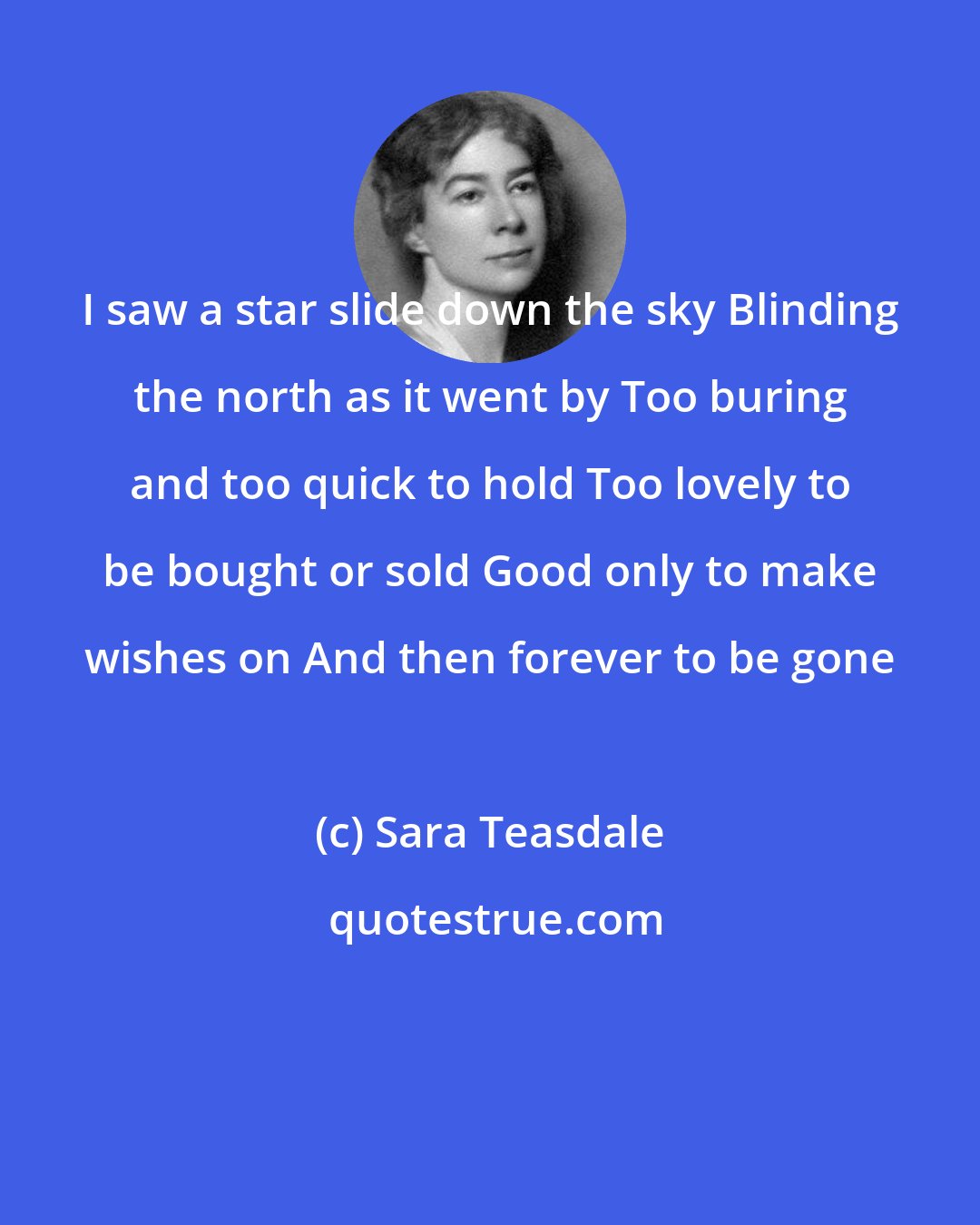 Sara Teasdale: I saw a star slide down the sky Blinding the north as it went by Too buring and too quick to hold Too lovely to be bought or sold Good only to make wishes on And then forever to be gone