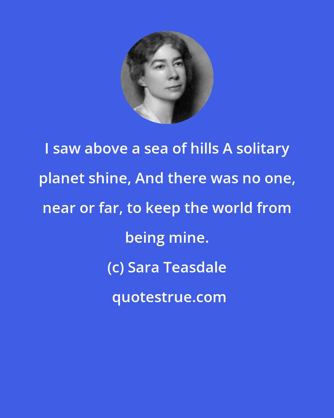 Sara Teasdale: I saw above a sea of hills A solitary planet shine, And there was no one, near or far, to keep the world from being mine.