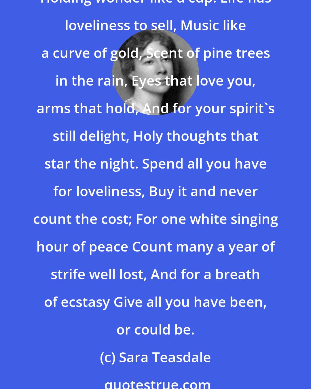 Sara Teasdale: Life has loveliness to sell, All beautiful and splendid things, Blue waves whitened on a cliff, Soaring fire that sways and sings, And children's faces looking up, Holding wonder like a cup. Life has loveliness to sell, Music like a curve of gold, Scent of pine trees in the rain, Eyes that love you, arms that hold, And for your spirit's still delight, Holy thoughts that star the night. Spend all you have for loveliness, Buy it and never count the cost; For one white singing hour of peace Count many a year of strife well lost, And for a breath of ecstasy Give all you have been, or could be.