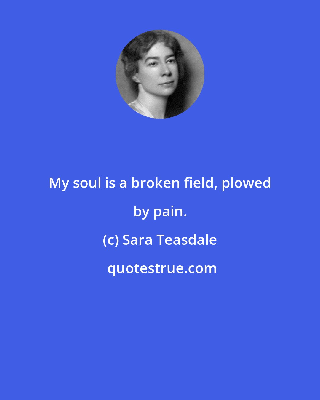 Sara Teasdale: My soul is a broken field, plowed by pain.