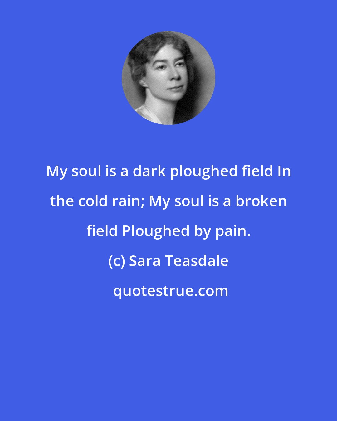 Sara Teasdale: My soul is a dark ploughed field In the cold rain; My soul is a broken field Ploughed by pain.