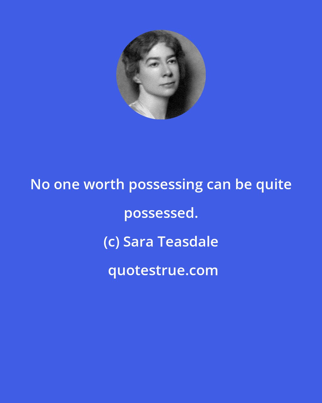 Sara Teasdale: No one worth possessing can be quite possessed.