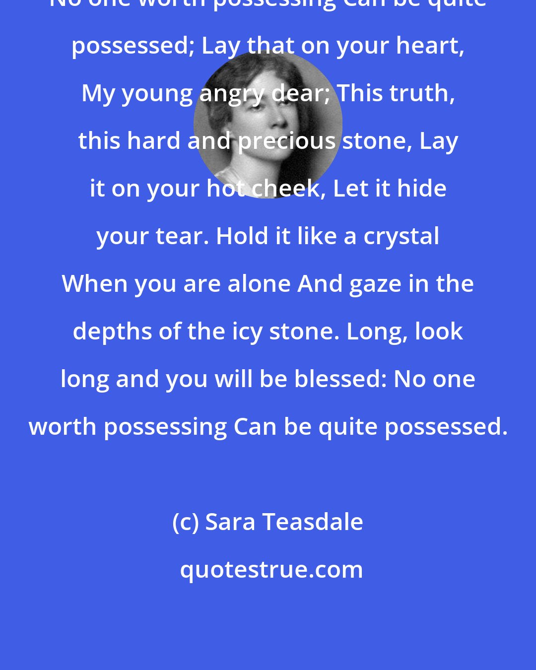 Sara Teasdale: No one worth possessing Can be quite possessed; Lay that on your heart, My young angry dear; This truth, this hard and precious stone, Lay it on your hot cheek, Let it hide your tear. Hold it like a crystal When you are alone And gaze in the depths of the icy stone. Long, look long and you will be blessed: No one worth possessing Can be quite possessed.