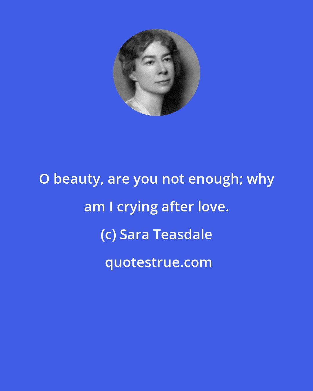 Sara Teasdale: O beauty, are you not enough; why am I crying after love.