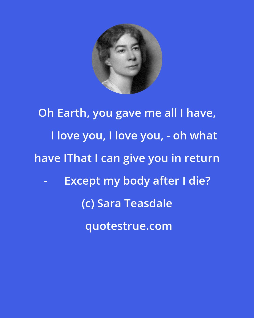 Sara Teasdale: Oh Earth, you gave me all I have,      I love you, I love you, - oh what have IThat I can give you in return -      Except my body after I die?